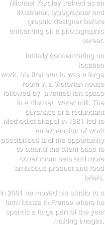 Michael Yardley trained as an illustrator, typographer and graphic designer before embarking on a photographic career.

Initially concentrating on location 
work, his first studio was a large room in a Victorian house followed by  a rented loft space in a disused water mill. The purchase of a redundant Methodist chapel in 1981 led to an expansion of work possibilities and the opportunity to extend the client base to cover room sets and more ambitious product and food briefs. 

In 2001 he moved his studio to a farm house in France where he spends a large part of the year making images.